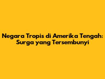 Negara Tropis di Amerika Tengah: Surga yang Tersembunyi
