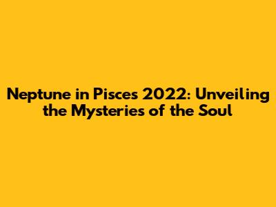 Neptune in Pisces 2022: Unveiling the Mysteries of the Soul