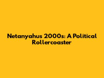 Netanyahu's 2000s: A Political Rollercoaster