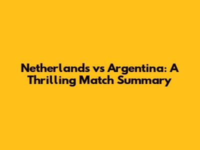 Netherlands vs Argentina: A Thrilling Match Summary