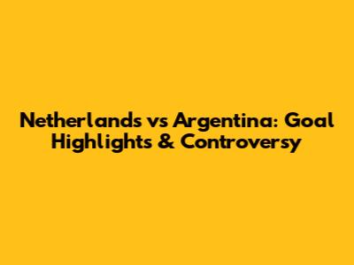 Netherlands vs Argentina: Goal Highlights & Controversy