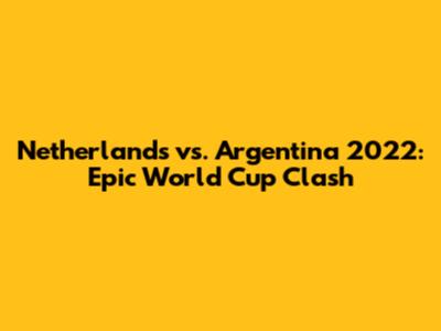 Netherlands vs. Argentina 2022: Epic World Cup Clash