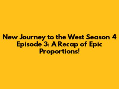 New Journey to the West Season 4 Episode 3: A Recap of Epic Proportions!