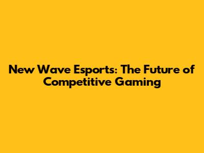 New Wave Esports: The Future of Competitive Gaming