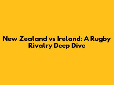 New Zealand vs Ireland: A Rugby Rivalry Deep Dive