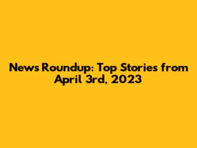 News Roundup: Top Stories from April 3rd, 2023