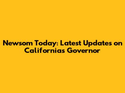Newsom Today: Latest Updates on California's Governor