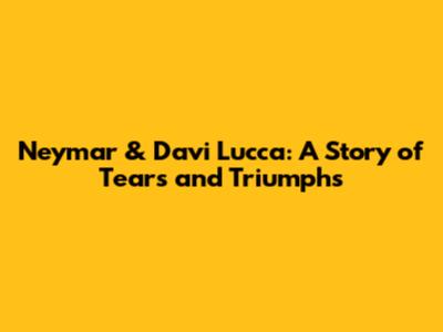 Neymar & Davi Lucca: A Story of Tears and Triumphs