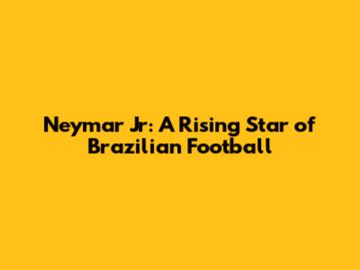 Neymar Jr: A Rising Star of Brazilian Football