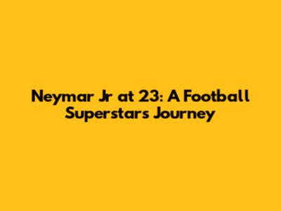 Neymar Jr at 23: A Football Superstar's Journey