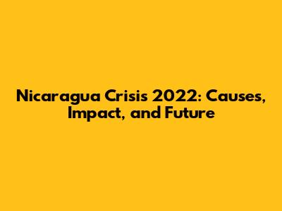 Nicaragua Crisis 2022: Causes, Impact, and Future