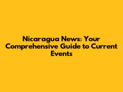 Nicaragua News: Your Comprehensive Guide to Current Events