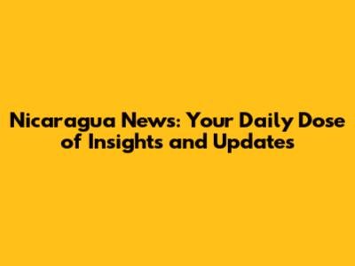Nicaragua News: Your Daily Dose of Insights and Updates