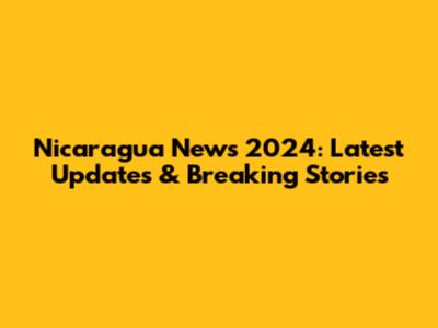 Nicaragua News 2024: Latest Updates & Breaking Stories