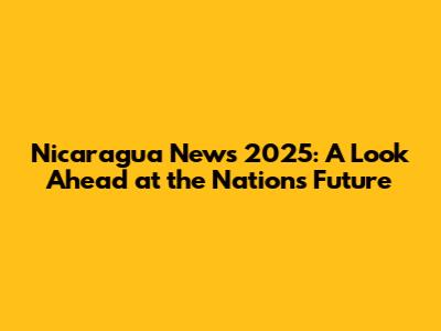 Nicaragua News 2025: A Look Ahead at the Nation's Future