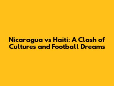 Nicaragua vs Haiti: A Clash of Cultures and Football Dreams