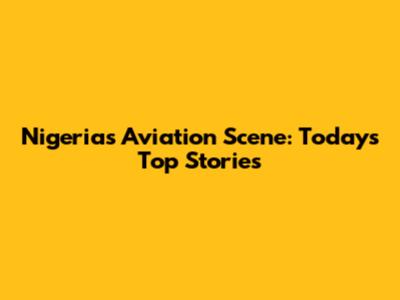 Nigeria's Aviation Scene: Today's Top Stories