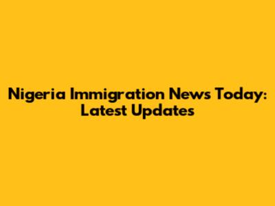 Nigeria Immigration News Today: Latest Updates