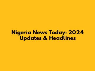 Nigeria News Today: 2024 Updates & Headlines