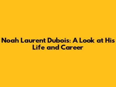 Noah Laurent Dubois: A Look at His Life and Career