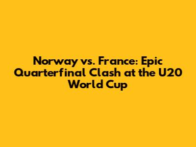 Norway vs. France: Epic Quarterfinal Clash at the U20 World Cup
