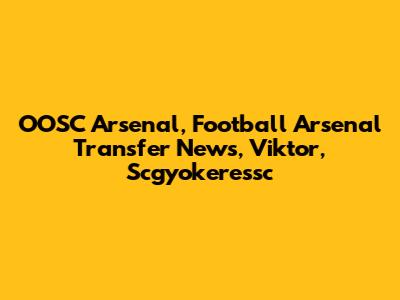 OOSC Arsenal, Football Arsenal Transfer News, Viktor, Scgyokeressc