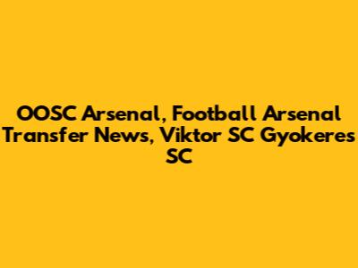 OOSC Arsenal, Football Arsenal Transfer News, Viktor SC Gyokeres SC