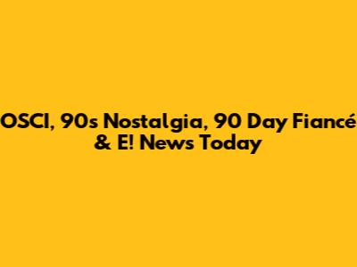 OSCI, 90s Nostalgia, 90 Day Fiancé & E! News Today