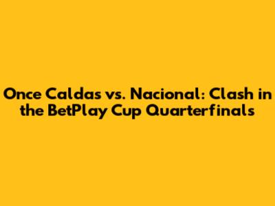 Once Caldas vs. Nacional: Clash in the BetPlay Cup Quarterfinals