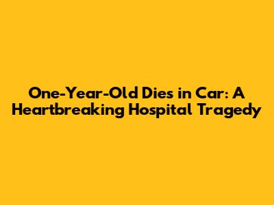 One-Year-Old Dies in Car: A Heartbreaking Hospital Tragedy
