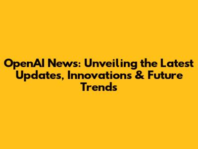 OpenAI News: Unveiling the Latest Updates, Innovations & Future Trends