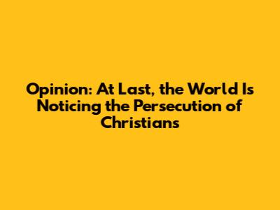 Opinion: At Last, the World Is Noticing the Persecution of Christians