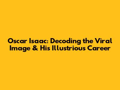 Oscar Isaac: Decoding the Viral Image & His Illustrious Career