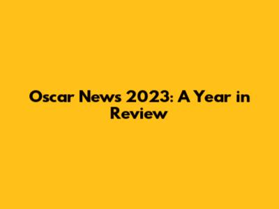 Oscar News 2023: A Year in Review