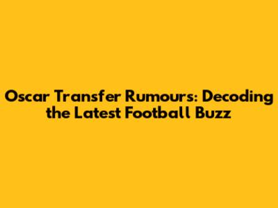 Oscar Transfer Rumours: Decoding the Latest Football Buzz