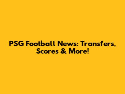 PSG Football News: Transfers, Scores & More!