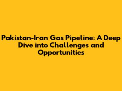 Pakistan-Iran Gas Pipeline: A Deep Dive into Challenges and Opportunities