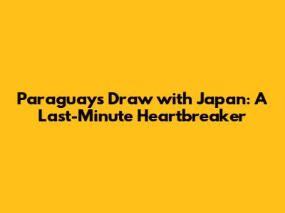Paraguay's Draw with Japan: A Last-Minute Heartbreaker
