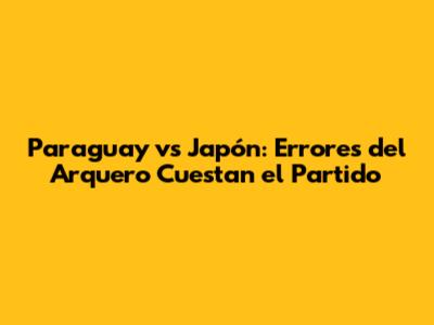 Paraguay vs Japón: Errores del Arquero Cuestan el Partido