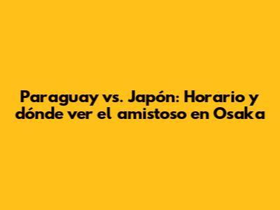 Paraguay vs. Japón: Horario y dónde ver el amistoso en Osaka