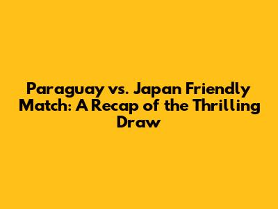 Paraguay vs. Japan Friendly Match: A Recap of the Thrilling Draw