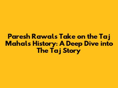Paresh Rawal's Take on the Taj Mahal's History: A Deep Dive into 'The Taj Story'