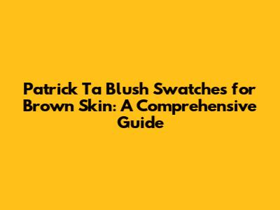 Patrick Ta Blush Swatches for Brown Skin: A Comprehensive Guide