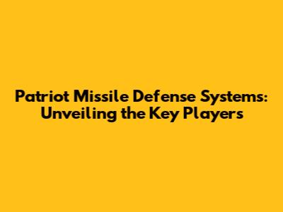 Patriot Missile Defense Systems: Unveiling the Key Players