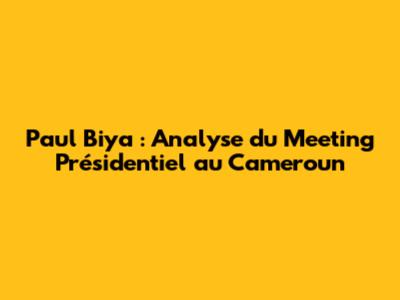 Paul Biya : Analyse du Meeting Présidentiel au Cameroun