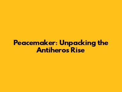 Peacemaker: Unpacking the Antihero's Rise