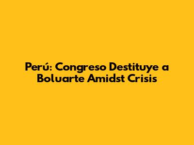 Perú: Congreso Destituye a Boluarte Amidst Crisis