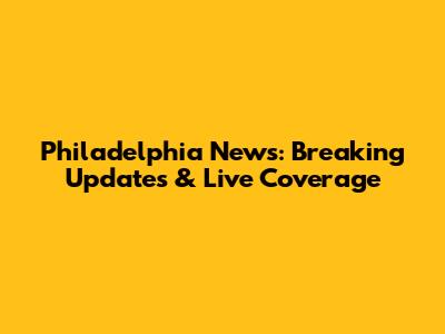 Philadelphia News: Breaking Updates & Live Coverage