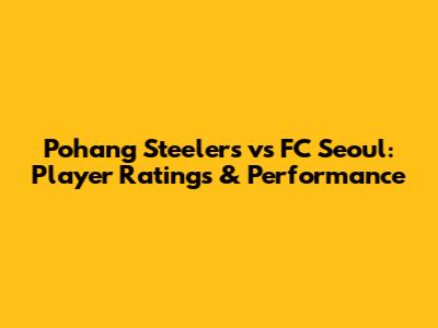Pohang Steelers vs FC Seoul: Player Ratings & Performance