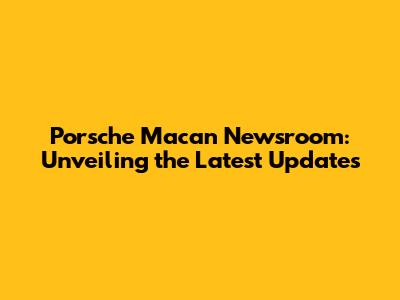Porsche Macan Newsroom: Unveiling the Latest Updates